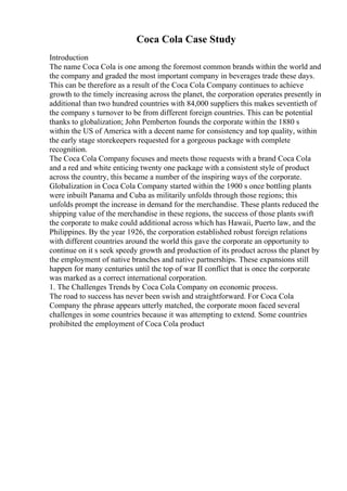Coca Cola Case Study
Introduction
The name Coca Cola is one among the foremost common brands within the world and
the company and graded the most important company in beverages trade these days.
This can be therefore as a result of the Coca Cola Company continues to achieve
growth to the timely increasing across the planet, the corporation operates presently in
additional than two hundred countries with 84,000 suppliers this makes seventieth of
the company s turnover to be from different foreign countries. This can be potential
thanks to globalization; John Pemberton founds the corporate within the 1880 s
within the US of America with a decent name for consistency and top quality, within
the early stage storekeepers requested for a gorgeous package with complete
recognition.
The Coca Cola Company focuses and meets those requests with a brand Coca Cola
and a red and white enticing twenty one package with a consistent style of product
across the country, this became a number of the inspiring ways of the corporate.
Globalization in Coca Cola Company started within the 1900 s once bottling plants
were inbuilt Panama and Cuba as militarily unfolds through those regions; this
unfolds prompt the increase in demand for the merchandise. These plants reduced the
shipping value of the merchandise in these regions, the success of those plants swift
the corporate to make could additional across which has Hawaii, Puerto law, and the
Philippines. By the year 1926, the corporation established robust foreign relations
with different countries around the world this gave the corporate an opportunity to
continue on it s seek speedy growth and production of its product across the planet by
the employment of native branches and native partnerships. These expansions still
happen for many centuries until the top of war II conflict that is once the corporate
was marked as a correct international corporation.
1. The Challenges Trends by Coca Cola Company on economic process.
The road to success has never been swish and straightforward. For Coca Cola
Company the phrase appears utterly matched, the corporate moon faced several
challenges in some countries because it was attempting to extend. Some countries
prohibited the employment of Coca Cola product
 