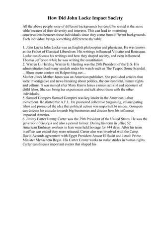 How Did John Locke Impact Society
All the above people were of different backgrounds but could be seated at the same
table because of their diversity and interests. This can lead to interesting
conversations between these individuals since they come from different backgrounds.
Each individual brings something different to the table.
1. John Locke John Locke was an English philosopher and physician. He was known
as the Father of Classical Liberalism. His writings influenced Voltaire and Rousseau.
Locke can discuss his writings and how they shaped society, and even influenced
Thomas Jefferson while he was writing the constitution.
2. Warren G. Harding Warren G. Harding was the 29th President of the U.S. His
administration had many sandals under his watch such as The Teapot Dome Scandal.
... Show more content on Helpwriting.net ...
Mother Jones Mother Jones was an American publisher. She published articles that
were investigative and news breaking about politics, the environment, human rights
and culture. It was named after Mary Harris Jones a union activist and opponent of
child labor. She can bring her experiences and talk about them with the other
individuals.
5. Samuel Gompers Samuel Gompers was key leader in the American Labor
movement. He started the A.F.L. He promoted collective bargaining, emancipating
labor and promoted the idea that political action was important to unions. Gompers
can discuss his attitude towards big businesses and discuss how his influence
impacted America.
6. Jimmy Carter Jimmy Carter was the 39th President of the United States. He was the
governor of Georgia and also a peanut farmer. During his term in office 52
American Embassy workers in Iran were held hostage for 444 days. After his term
in office was ended they were released. Carter also was involved with the Camp
David Accords agreement with Egypt President Anwar El Sadat and Israeli Prime
Minister Menachem Begin. His Carter Center works to make strides in human rights.
Carter can discuss important events that shaped his
 