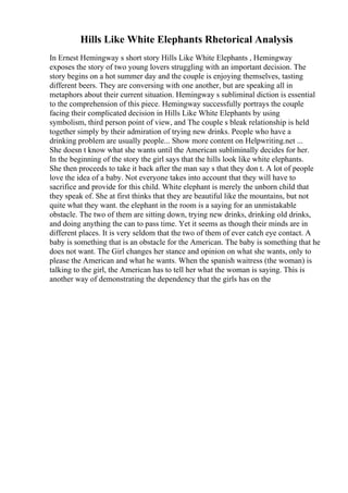 Hills Like White Elephants Rhetorical Analysis
In Ernest Hemingway s short story Hills Like White Elephants , Hemingway
exposes the story of two young lovers struggling with an important decision. The
story begins on a hot summer day and the couple is enjoying themselves, tasting
different beers. They are conversing with one another, but are speaking all in
metaphors about their current situation. Hemingway s subliminal diction is essential
to the comprehension of this piece. Hemingway successfully portrays the couple
facing their complicated decision in Hills Like White Elephants by using
symbolism, third person point of view, and The couple s bleak relationship is held
together simply by their admiration of trying new drinks. People who have a
drinking problem are usually people... Show more content on Helpwriting.net ...
She doesn t know what she wants until the American subliminally decides for her.
In the beginning of the story the girl says that the hills look like white elephants.
She then proceeds to take it back after the man say s that they don t. A lot of people
love the idea of a baby. Not everyone takes into account that they will have to
sacrifice and provide for this child. White elephant is merely the unborn child that
they speak of. She at first thinks that they are beautiful like the mountains, but not
quite what they want. the elephant in the room is a saying for an unmistakable
obstacle. The two of them are sitting down, trying new drinks, drinking old drinks,
and doing anything the can to pass time. Yet it seems as though their minds are in
different places. It is very seldom that the two of them of ever catch eye contact. A
baby is something that is an obstacle for the American. The baby is something that he
does not want. The Girl changes her stance and opinion on what she wants, only to
please the American and what he wants. When the spanish waitress (the woman) is
talking to the girl, the American has to tell her what the woman is saying. This is
another way of demonstrating the dependency that the girls has on the
 