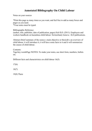 Annotated Bibliography On Child Labour
Notes on your sources
*Print this page as many times as you want, and feel free to add as many boxes and
pages as you need.
*Your notes must be typed.
Bibliographic Reference
(author, title, publisher, date of publication, pages) Sch ILO. (2011). Employers and
workers handbook on hazardous child labour. Switzerland, Geneva : ILO publications.
Abstract (brief summary of the source s main objective or thesis)It s an overview of
child labour, it will introduce it, it will have some facts in it and it will summarizes
the causes of child labour.
Contents:
Tags/key wordsPage NOTES: To make your notes, use short form, numbers, bullets
etc.
Different facts and characteristics on child labour 16(5)
17(6)
18(7)
19(8) There
 