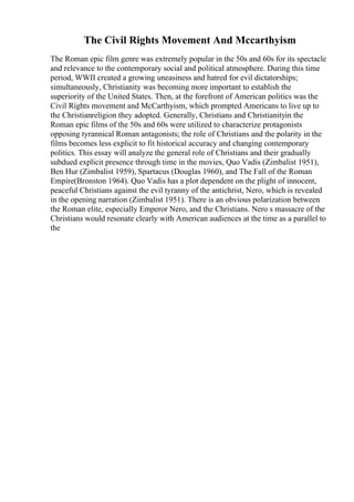 The Civil Rights Movement And Mccarthyism
The Roman epic film genre was extremely popular in the 50s and 60s for its spectacle
and relevance to the contemporary social and political atmosphere. During this time
period, WWII created a growing uneasiness and hatred for evil dictatorships;
simultaneously, Christianity was becoming more important to establish the
superiority of the United States. Then, at the forefront of American politics was the
Civil Rights movement and McCarthyism, which prompted Americans to live up to
the Christianreligion they adopted. Generally, Christians and Christianityin the
Roman epic films of the 50s and 60s were utilized to characterize protagonists
opposing tyrannical Roman antagonists; the role of Christians and the polarity in the
films becomes less explicit to fit historical accuracy and changing contemporary
politics. This essay will analyze the general role of Christians and their gradually
subdued explicit presence through time in the movies, Quo Vadis (Zimbalist 1951),
Ben Hur (Zimbalist 1959), Spartacus (Douglas 1960), and The Fall of the Roman
Empire(Bronston 1964). Quo Vadis has a plot dependent on the plight of innocent,
peaceful Christians against the evil tyranny of the antichrist, Nero, which is revealed
in the opening narration (Zimbalist 1951). There is an obvious polarization between
the Roman elite, especially Emperor Nero, and the Christians. Nero s massacre of the
Christians would resonate clearly with American audiences at the time as a parallel to
the
 