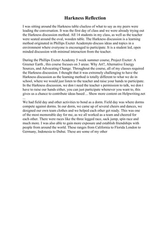 Harkness Reflection
I was sitting around the Harkness table clueless of what to say as my peers were
leading the conversation. It was the first day of class and we were already trying out
the Harkness discussion method. All 14 students in my class, as well as the teacher
were seated around the oval, wooden table. The Harkness discussion is a learning
method originated in Phillips Exeter Academyto discuss ideas and topics in a
environment where everyone is encouraged to participate. It is a student led, open
minded discussion with minimal interaction from the teacher.
During the Phillips Exeter Academy 5 week summer course, Project Exeter: A
Greener Earth , this course focuses on 3 areas: Why Art?, Alternative Energy
Sources, and Advocating Change. Throughout the course, all of my classes required
the Harkness discussion. I thought that it was extremely challenging to have the
Harkness discussion as the learning method is totally different to what we do in
school, where we would just listen to the teacher and raise your hands to participate.
In the Harkness discussion, we don t need the teacher s permission to talk, we don t
have to raise our hands either, you can just participate whenever you want to, this
gives us a chance to contribute ideas based ... Show more content on Helpwriting.net
...
We had field day and other activities to bond as a dorm. Field day was where dorms
compete against dorms. In our dorm, we came up of several cheers and dances, we
designed our own team clothes and we helped each other get ready. This was one
of the most memorable day for me, as we all worked as a team and cheered for
each other. There were races like the three legged race, sack jump, spin race and
much more. I was also able to gain more exposure and establish friendships with
people from around the world. These ranges from California to Florida London to
Germany, Indonesia to Dubai. These are some of my other
 