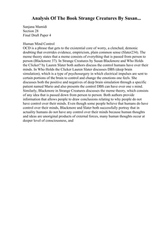 Analysis Of The Book Strange Creatures By Susan...
Sanjana Mamidi
Section 28
Final Draft Paper 4
Human Mind Control
OCD is a phrase that gets to the existential core of worry, a clenched, demonic
doubting that overrides evidence, empiricism, plain common sense (Slater234). The
meme theory states that a meme consists of everything that is passed from person to
person (Blackmore 37). In Strange Creatures by Susan Blackmore and Who Holds
the Clicker? by Lauren Slater both authors discuss the control humans have over their
minds. In Who Holds the Clicker Lauren Slater discusses DBS (deep brain
simulation), which is a type of psychosurgery in which electrical impulses are sent to
certain portions of the brain to control and change the emotions one feels. She
discusses both the positive and negatives of deep brain simulation through a specific
patient named Mario and also presents the control DBS can have over one s mind.
Similarly, Blackmore in Strange Creatures discusses the meme theory, which consists
of any idea that is passed down from person to person. Both authors provide
information that allows people to draw conclusions relating to why people do not
have control over their minds. Even though some people believe that humans do have
control over their minds, Blackmore and Slater both successfully portray that in
actuality humans do not have any control over their minds because human thoughts
and ideas are unoriginal products of external forces, many human thoughts occur at
deeper level of consciousness, and
 