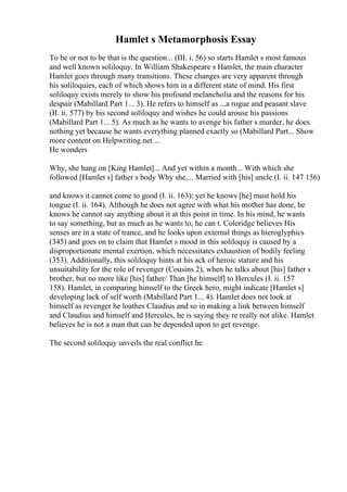 Hamlet s Metamorphosis Essay
To be or not to be that is the question... (III. i. 56) so starts Hamlet s most famous
and well known soliloquy. In William Shakespeare s Hamlet, the main character
Hamlet goes through many transitions. These changes are very apparent through
his soliloquies, each of which shows him in a different state of mind. His first
soliloquy exists merely to show his profound melancholia and the reasons for his
despair (Mabillard Part 1... 3). He refers to himself as ...a rogue and peasant slave
(II. ii. 577) by his second soliloquy and wishes he could arouse his passions
(Mabillard Part 1... 5). As much as he wants to avenge his father s murder, he does
nothing yet because he wants everything planned exactly so (Mabillard Part... Show
more content on Helpwriting.net ...
He wonders
Why, she hang on [King Hamlet]... And yet within a month... With which she
followed [Hamlet s] father s body Why she,... Married with [his] uncle (I. ii. 147 156)
and knows it cannot come to good (I. ii. 163); yet he knows [he] must hold his
tongue (I. ii. 164). Although he does not agree with what his mother has done, he
knows he cannot say anything about it at this point in time. In his mind, he wants
to say something, but as much as he wants to, he can t. Coleridge believes His
senses are in a state of trance, and he looks upon external things as hieroglyphics
(345) and goes on to claim that Hamlet s mood in this soliloquy is caused by a
disproportionate mental exertion, which necessitates exhaustion of bodily feeling
(353). Additionally, this soliloquy hints at his ack of heroic stature and his
unsuitability for the role of revenger (Cousins 2), when he talks about [his] father s
brother, but no more like [his] father/ Than [he himself] to Hercules (I. ii. 157
158). Hamlet, in comparing himself to the Greek hero, might indicate [Hamlet s]
developing lack of self worth (Mabillard Part 1... 4). Hamlet does not look at
himself as revenger he loathes Claudius and so in making a link between himself
and Claudius and himself and Hercules, he is saying they re really not alike. Hamlet
believes he is not a man that can be depended upon to get revenge.
The second soliloquy unveils the real conflict he
 