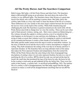 All The Pretty Horses And The Searchers Comparison
Both Cormac McCarthy s All the Pretty Horses and John Ford s The Searchers
depict a ВЁcowboyВЁ going on an adventure, but each shows the myth of the
cowboy in very different lights. The Searchers shows John Wayne as a great man
loyal to his family who will do anything to protect them. McCarthy shows the
cowboy John Grady as a boy who wants to chase the dream of the life of a cowboy.
These differences are very similar to the more major contrast between the novel and
the movies views on the myth of the cowboy. While both romanticizing and
challenging the myth The Searchers in general romanticizes the myth while All the
Pretty Horses does both to change how we view the cowboy. These can be seen when
each of them present violence, setting, and... Show more content on Helpwriting.net ...
His violence towards the captain is written as heroic even if we should not like
what happens we do because it is easy and does not challenge us. McCarthy is
trying to make us aware that violence even if it is tempting to watch or read should
not be romanticized because it creates a false facade of invincibility, but even
McCarthy and the reader cannot resist the urge to watch or read about violence. As
the story of both the novel and the movie move it shows descriptions or images of
setting. They both romanticize the setting of the west due to its beauty and how it
represents freedom. In The Searchers there are long unbroken shots of the nature
that makes the West represent freedom and independence from the normal life.
While All the Pretty Horses does the same thing in the from of paragraph long
descriptions of setting it does it to not only represent freedom, but also as a way of
justifying the life of a cowboy. ВЁThe desert he rode was red and red the dust he
raised, the small dust that powdered the legs of the horse he rode, the horse he led.
In the evening a wind came up and reddened all the sky before him. There were few
cattle in that country...a solitary bull...in sacrificial tormentВЁ(pg. 302). The realistic
life of a cowboy is full of disappointments, but McCarthy argues that the life that
connects to nature is worth all the disappointments and things that are lost.ВЁThe
blood of
 