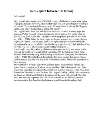 Def Leppard Influence On History
Def Leppard
Def Leppard was a music band of the 20th century, that brought heavy metal music
to people all around the world. It all started when five kids came together wanting to
play music. Then went on to be the most well known bands in history. Def Leppard
has become one of the best bands of the 20th century.
Def Leppard was a band that had five kids interested in music in many ways. For
example, Phillip Kenneth became interested when he got his first guitar when he
was 16. Also, Rick Allen was 11 years old when his parents got him his first drum
set (Jeffery, 2011). When the band began to play at a younger age, it inspired them
to play for a career. This inspired them to love playing music which lead them to
their successful career. In addition, to them being inspired to play, their childhood has
played a role too. ... Show more content on Helpwriting.net ...
For example, once Rick Allen got his drum set he practice every morning when he
woke up he would play. Joseph Elliot was idolized by the Salvation Army Band.
Joseph Elliott wanted to play after listening to the beatles throughout his childhood
(Jeffery, 2011). Their childhood did indeed affect them to start their career. Since,
their childhood played a role they went to start their career, which later played out as
them meeting.
The members of the band came from different paths, but eventually formed one
group. Some examples are, Richard savage and Peter Willis knew each other from
school and started up a band called Atomic Mass. Another example is that Rick Allan
dropped out of school to be in the band Def Leppard (Jeffery, 2011). Once they started
the band, Joe Elliott contributed to the naming of the band Def Leppard . How the
band met was very important and that s what started it all. In addition, to them
meetingnaming their band they had many accomplishments throughout their
 