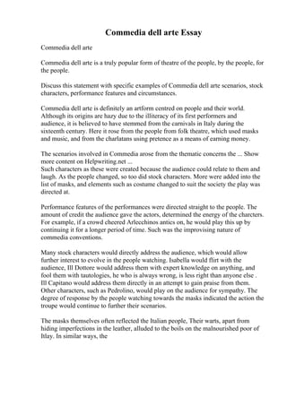 Commedia dell arte Essay
Commedia dell arte
Commedia dell arte is a truly popular form of theatre of the people, by the people, for
the people.
Discuss this statement with specific examples of Commedia dell arte scenarios, stock
characters, performance features and circumstances.
Commedia dell arte is definitely an artform centred on people and their world.
Although its origins are hazy due to the illiteracy of its first performers and
audience, it is believed to have stemmed from the carnivals in Italy during the
sixteenth century. Here it rose from the people from folk theatre, which used masks
and music, and from the charlatans using pretence as a means of earning money.
The scenarios involved in Commedia arose from the thematic concerns the ... Show
more content on Helpwriting.net ...
Such characters as these were created because the audience could relate to them and
laugh. As the people changed, so too did stock characters. More were added into the
list of masks, and elements such as costume changed to suit the society the play was
directed at.
Performance features of the performances were directed straight to the people. The
amount of credit the audience gave the actors, determined the energy of the charcters.
For example, if a crowd cheered Arlecchinos antics on, he would play this up by
continuing it for a longer period of time. Such was the improvising nature of
commedia conventions.
Many stock characters would directly address the audience, which would allow
further interest to evolve in the people watching. Isabella would flirt with the
audience, Ill Dottore would address them with expert knowledge on anything, and
fool them with tautologies, he who is always wrong, is less right than anyone else .
Ill Capitano would address them directly in an attempt to gain praise from them.
Other characters, such as Pedrolino, would play on the audience for sympathy. The
degree of response by the people watching towards the masks indicated the action the
troupe would continue to further their scenarios.
The masks themselves often reflected the Italian people, Their warts, apart from
hiding imperfections in the leather, alluded to the boils on the malnourished poor of
Itlay. In similar ways, the
 