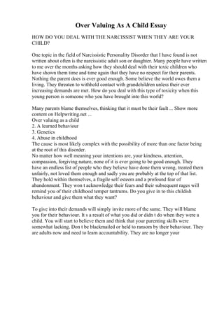 Over Valuing As A Child Essay
HOW DO YOU DEAL WITH THE NARCISSIST WHEN THEY ARE YOUR
CHILD?
One topic in the field of Narcissistic Personality Disorder that I have found is not
written about often is the narcissistic adult son or daughter. Many people have written
to me over the months asking how they should deal with their toxic children who
have shown them time and time again that they have no respect for their parents.
Nothing the parent does is ever good enough. Some believe the world owes them a
living. They threaten to withhold contact with grandchildren unless their ever
increasing demands are met. How do you deal with this type of toxicity when this
young person is someone who you have brought into this world?
Many parents blame themselves, thinking that it must be their fault ... Show more
content on Helpwriting.net ...
Over valuing as a child
2. A learned behaviour
3. Genetics
4. Abuse in childhood
The cause is most likely complex with the possibility of more than one factor being
at the root of this disorder.
No matter how well meaning your intentions are, your kindness, attention,
compassion, forgiving nature, none of it is ever going to be good enough. They
have an endless list of people who they believe have done them wrong, treated them
unfairly, not loved them enough and sadly you are probably at the top of that list.
They hold within themselves, a fragile self esteem and a profound fear of
abandonment. They won t acknowledge their fears and their subsequent rages will
remind you of their childhood temper tantrums. Do you give in to this childish
behaviour and give them what they want?
To give into their demands will simply invite more of the same. They will blame
you for their behaviour. It s a result of what you did or didn t do when they were a
child. You will start to believe them and think that your parenting skills were
somewhat lacking. Don t be blackmailed or held to ransom by their behaviour. They
are adults now and need to learn accountability. They are no longer your
 