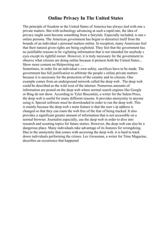 Online Privacy In The United States
The principle of freedom in the United States of America has always tied with one s
private matters. But with technology advancing at such a rapid rate, the idea of
privacy might soon become something from a fairytale. Especially included, is one s
online persona. The American government has begun to derestrict itself from the
bounds of an individual s personal matters online. In reception, many Americans feel
that their natural given rights are being exploited. They feel that the government has
no justifiable reasons to be vigilating information that is not intended for anybody s
eyes except its rightful owner. However, it is truly necessary for the government to
observe what citizens are doing online because it protects both the United States...
Show more content on Helpwriting.net ...
Sometimes, in order for an individual s own safety, sacrifices have to be made. The
government has full justification to arbitrate the people s online private matters
because it is necessary for the protection of the country and its citizens. One
example comes from an underground network called the deep web . The deep web
could be described as the wild west of the internet. Numerous amounts of
information are posted on the deep web where normal search engines like Google
or Bing do not show. According to Tyler Biscontini, a writer for the Salem Press,
the deep web is useful for many different reasons. It provides anonymity to anyone
using it. Special software must be downloaded in order to run the deep web. This
is mainly because the deep web s main feature is that the user s ip address is
changed so that they can roam the web free of the fear of being tracked. It also
provides a significant greater amount of information that is not accessible on a
normal browser. Journalist especially, use the deep web in order to dive into
research and scouting topics for future stories. However, the deep web can also be a
dangerous place. Many individuals take advantage of its features for wrongdoing.
Due to the anonymity that comes with accessing the deep web, it is hard to track
down individuals performing the crimes. Lev Grossman, a writer for Time Magazine,
describes an occurrence that happened
 