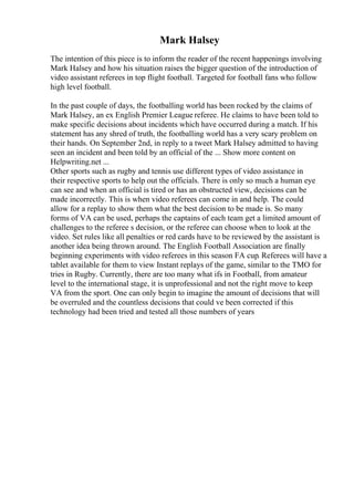 Mark Halsey
The intention of this piece is to inform the reader of the recent happenings involving
Mark Halsey and how his situation raises the bigger question of the introduction of
video assistant referees in top flight football. Targeted for football fans who follow
high level football.
In the past couple of days, the footballing world has been rocked by the claims of
Mark Halsey, an ex English Premier League referee. He claims to have been told to
make specific decisions about incidents which have occurred during a match. If his
statement has any shred of truth, the footballing world has a very scary problem on
their hands. On September 2nd, in reply to a tweet Mark Halsey admitted to having
seen an incident and been told by an official of the ... Show more content on
Helpwriting.net ...
Other sports such as rugby and tennis use different types of video assistance in
their respective sports to help out the officials. There is only so much a human eye
can see and when an official is tired or has an obstructed view, decisions can be
made incorrectly. This is when video referees can come in and help. The could
allow for a replay to show them what the best decision to be made is. So many
forms of VA can be used, perhaps the captains of each team get a limited amount of
challenges to the referee s decision, or the referee can choose when to look at the
video. Set rules like all penalties or red cards have to be reviewed by the assistant is
another idea being thrown around. The English Football Association are finally
beginning experiments with video referees in this season FA cup. Referees will have a
tablet available for them to view Instant replays of the game, similar to the TMO for
tries in Rugby. Currently, there are too many what ifs in Football, from amateur
level to the international stage, it is unprofessional and not the right move to keep
VA from the sport. One can only begin to imagine the amount of decisions that will
be overruled and the countless decisions that could ve been corrected if this
technology had been tried and tested all those numbers of years
 