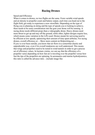 Racing Drones
Speed and Efficiency
When it comes to drones, no two flights are the same. From variable wind speeds
and air density to propeller count and battery output, each time you head out to the
flight field, get ready to experience a new snowflake. Depending on the type of
flying you re planning on doing and the type of speeds you re looking to achieve,
there needs to be some consideration into the gear your drone will be running. A
racing drone needs different props than a videography drone. Heavy drones need
more thrust to get up and stay off the ground, while other, lighter designs require less,
which means some variation in the LiPo used. Drones meant for surveying need to
be efficient at low speeds, optimizing their amount of time spent airborne. For racing
drones, overall efficiency at ... Show more content on Helpwriting.net ...
If you ve ever been outside, you know that air flows in a somewhat chaotic and
unpredictable way, even if its overall tendencies are well understood. This means
that wings and propellers need to be tested in wind tunnels in order to get a precise
set of efficiency values. In layman s terms, we can say that the efficiency of a
propeller varies depending on how fast air is traveling over the propeller versus how
fast the tips of the propellers are spinning. In aeronautics and marine hydrodynamics,
this ratio is called the advance ratio . {include image like
 