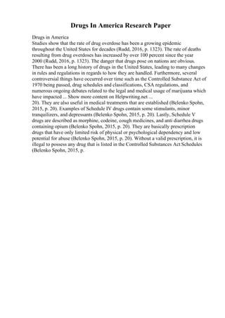 Drugs In America Research Paper
Drugs in America
Studies show that the rate of drug overdose has been a growing epidemic
throughout the United States for decades (Rudd, 2016, p. 1323). The rate of deaths
resulting from drug overdoses has increased by over 100 percent since the year
2000 (Rudd, 2016, p. 1323). The danger that drugs pose on nations are obvious.
There has been a long history of drugs in the United States, leading to many changes
in rules and regulations in regards to how they are handled. Furthermore, several
controversial things have occurred over time such as the Controlled Substance Act of
1970 being passed, drug schedules and classifications, CSA regulations, and
numerous ongoing debates related to the legal and medical usage of marijuana which
have impacted ... Show more content on Helpwriting.net ...
20). They are also useful in medical treatments that are established (Belenko Spohn,
2015, p. 20). Examples of Schedule IV drugs contain some stimulants, minor
tranquilizers, and depressants (Belenko Spohn, 2015, p. 20). Lastly, Schedule V
drugs are described as morphine, codeine, cough medicines, and anti diarrhea drugs
containing opium (Belenko Spohn, 2015, p. 20). They are basically prescription
drugs that have only limited risk of physical or psychological dependency and low
potential for abuse (Belenko Spohn, 2015, p. 20). Without a valid prescription, it is
illegal to possess any drug that is listed in the Controlled Substances Act Schedules
(Belenko Spohn, 2015, p.
 