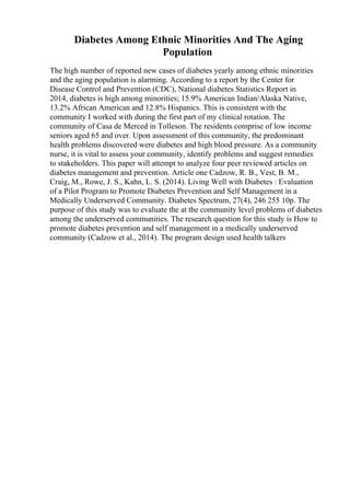 Diabetes Among Ethnic Minorities And The Aging
Population
The high number of reported new cases of diabetes yearly among ethnic minorities
and the aging population is alarming. According to a report by the Center for
Disease Control and Prevention (CDC), National diabetes Statistics Report in
2014, diabetes is high among minorities; 15.9% American Indian/Alaska Native,
13.2% African American and 12.8% Hispanics. This is consistent with the
community I worked with during the first part of my clinical rotation. The
community of Casa de Merced in Tolleson. The residents comprise of low income
seniors aged 65 and over. Upon assessment of this community, the predominant
health problems discovered were diabetes and high blood pressure. As a community
nurse, it is vital to assess your community, identify problems and suggest remedies
to stakeholders. This paper will attempt to analyze four peer reviewed articles on
diabetes management and prevention. Article one Cadzow, R. B., Vest, B. M.,
Craig, M., Rowe, J. S., Kahn, L. S. (2014). Living Well with Diabetes : Evaluation
of a Pilot Program to Promote Diabetes Prevention and Self Management in a
Medically Underserved Community. Diabetes Spectrum, 27(4), 246 255 10p. The
purpose of this study was to evaluate the at the community level problems of diabetes
among the underserved communities. The research question for this study is How to
promote diabetes prevention and self management in a medically underserved
community (Cadzow et al., 2014). The program design used health talkers
 