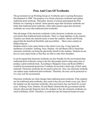 Pros And Cons Of Textbooks
The government set up Working Group on Textbooks and e Learning Resources
Development in 2008. The purpose is to release electronic textbooks and replace
traditional print textbooks. Thereafter, dozens of schools participated the Pilot
Scheme on e learning in schools. Some parents argue that electronic textbooks are
better that traditional print textbooks, while other parents argue that electronic
textbooks are worse that traditional print textbooks.
One advantage of the electronic textbooks is that electronic textbooks are more
convenient than traditional print textbooks. There is a huge database on the internet.
Teachers can obtain the material easily to teach the students. Daniel and Woody
argued that the beneficial flexibility and accessibility ... Show more content on
Helpwriting.net ...
Students need to carry many books to the school every day. It may harm the
backbones of students. Embong, Noor, Hashim, Ali and Shaari (2012) found that
electronic textbooks can bring the physically benefit to the students. Students do not
have to carry many books so that they are able to relax their shoulders.
It can be argued that electronic textbooks are also friendly for the environment than
traditional print textbooks owing to the fact that people need to chop many trees to
produce a print textbook book. According to Shepperd, Grace and Koch (2008) it
would be environmental protection if students do not print a hard copy of their study
materials. Electronic textbooks do not need to print out. Also, one electronic textbook
can replace many traditional print textbooks. Therefore, the trees can be protected so
it is very well for environment.
Electronic textbooks are often cheaper than traditional print textbooks. If the students
use the traditional print textbooks, they need to buy the new books every year. But if
the students use the electronic textbooks, they just need to buy one book for several
years. Embong, Noor, Hashim, Ali and Shaari claimed that the government and the
schools often provide financial aid to the students to buy the electronic textbooks (as
cited in Hellman, 2010). Therefore, it could alleviate the financial burden for poor
 