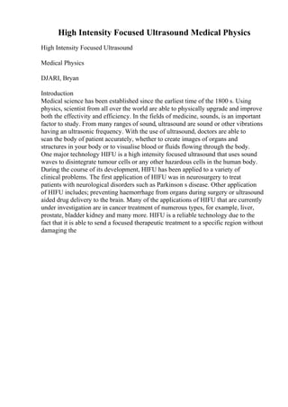 High Intensity Focused Ultrasound Medical Physics
High Intensity Focused Ultrasound
Medical Physics
DJARI, Bryan
Introduction
Medical science has been established since the earliest time of the 1800 s. Using
physics, scientist from all over the world are able to physically upgrade and improve
both the effectivity and efficiency. In the fields of medicine, sounds, is an important
factor to study. From many ranges of sound, ultrasound are sound or other vibrations
having an ultrasonic frequency. With the use of ultrasound, doctors are able to
scan the body of patient accurately, whether to create images of organs and
structures in your body or to visualise blood or fluids flowing through the body.
One major technology HIFU is a high intensity focused ultrasound that uses sound
waves to disintegrate tumour cells or any other hazardous cells in the human body.
During the course of its development, HIFU has been applied to a variety of
clinical problems. The first application of HIFU was in neurosurgery to treat
patients with neurological disorders such as Parkinson s disease. Other application
of HIFU includes; preventing haemorrhage from organs during surgery or ultrasound
aided drug delivery to the brain. Many of the applications of HIFU that are currently
under investigation are in cancer treatment of numerous types, for example, liver,
prostate, bladder kidney and many more. HIFU is a reliable technology due to the
fact that it is able to send a focused therapeutic treatment to a specific region without
damaging the
 