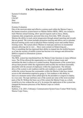 Cis 201 System Evaluation Week 4
Systems Evaluation
Name
CIS/207
Date
Instructor
Systems Evaluation
One of the most prevalent and effective systems used within the Marine Corps is
the human resources system known as Marine Online (MOL). MOL was created to
track Marines annual training, allow special requests such as leave, liberty,
temporary duty assignments, personal time away from duty. MOL also gives
Marines the ability to track carrier progression through annual reporting and rewards
that are posted. The system includes promotion tracking and allows one to calculate
physical training scores such as physical fitness training scores and combat fitness
training scores. The system allows Marines to track pay and leave in incremental
amounts allowing one to view ... Show more content on Helpwriting.net ...
This is something that has repressed their ability to expand into the mobile business
as of late the security of mobile system has become ever stronger and allowed the
DOD to expand its information systems.
Conclusion
The MOL system has transformed how the Marine Corps functions in many different
ways. The IS has allowed the organization as a whole to reduce waste and
streamline the data it collects to a central location. Requirements of the system have
always been present within the organization until recently has not been reasonably
attainable with the amount of employees within the organization. The ultimate
drive of the system is unit readiness and the unit readiness is easily quantifiable
within the system because the commanders within the Marine Corps have instant
access to the information required to gauge it. Unit readiness is the ability to
leave at a moments notice when called upon by the president or congress to deploy
to a war zone. The type and basic uses of the system are some of the most essential
parts of the IS. Without the basic use of this system the Marine Corps as a whole
would be at a loss without the use of it. In essence the application of this system has
changed the business processes of the Marine Corps as a whole.
References
Sanborn, J. K. (2011, February). Communication System Eases Contact With Family.
Marine Corps Times,
 