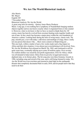 We Are The World Rhetorical Analysis
Alix Morris
Mr. Mayer
English 105
7 November 2016
Rhetorical Analysis: We Are the World
A great song lasts for eternity. ~Quincy Jones Music Producer
Music. Long ago, it was nothing but a symphony of Neanderthals banging random
objects together and no one knows exactly where it originated from or who created
it. However, what we do know is that we have so much to thank them for. Of
course, music has heavily evolved from cavemen beating rocks together loudly and
out of tune. In fact, music has become a major piece within the vast foundation of
America s culture. Looking back during the time of swing music, classic rock, 70s
pop, smooth jazz, even with today s odd mixes and mashups of songs, there s really
not one person that doesn t like ... Show more content on Helpwriting.net ...
This one track, within a matter of just a few weeks made such a big impact on
Africa and their dire situation, it was almost just overwhelming to all involved. Now,
We Are the Worldwas first released on March 7th, 1985, and continued to sell for
quite some time, eventually tallying up to some 20 million copies. Over seventy
five million dollars was raised by non profit organization, USA for Africa, which
was all donated to help restore Africa from its poverty ravaged and resource
depleted state, to its former glory. The hit song also won three Grammy Awards in
1986, including song and record of the year, and is still being listened to today. We
Are the World was even rewritten and restored to shed light on the earthquake
disaster that completely decimated Haiti in early 2010, and let people know that they
need to do their
 