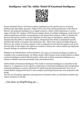 Intelligence And The Ability Model Of Emotional Intelligence
Process Oriented Theory This theory explains intelligence as the specific process of solving
problems that individuals encounter. Piaget (1952), one of the eminent proponents of this kind of
theories, has proposed intelligence as an adaptive process, which a child experiences at various
stages of his/her life. Gardner (1983) has developed a theory of multiple intelligence on the basis of
cultural significance and their correspondence to the human brain structure (Table 3). Besides the
physical and musical varieties, he has identified six other types of intelligence: spatial (visual),
interpersonal (the ability to understand others), intrapersonal (the ability to understand oneself),
naturalist (the ability to recognize fine distinctions and... Show more content on Helpwriting.net ...
However, the volume of serious academic work is comparatively less than the popular work in the
relevant field. In this chapter, the endeavour would be to discuss the various models and significant
research findings on emotional intelligence.
MODELS OF EMOTIONAL INTELLIGENCE Two types of emotional intelligence models are
available in the existing literature: (a) Ability model, which focuses on the mental abilities to define
emotional intelligence and (b) Mixed models, which seek to define emotional intelligence as a
mixture of abilities and some personality traits and characteristics.
Ability Model of Emotional Intelligence This model of emotional intelligence as described in the
Figure no. 2. emphasizes on the cognitive components of emotional intelligence and conceptualizes
emotional intelligence in terms of potential for intellectual and emotional growth). Four sets of
mental abilities ranging from basic to more complex psychological processes were proposed in this
model.
The first set, Perception, appraisal, and expression of emotion1 allow an individual to identify and
express emotions in self and
... Get more on HelpWriting.net ...
 