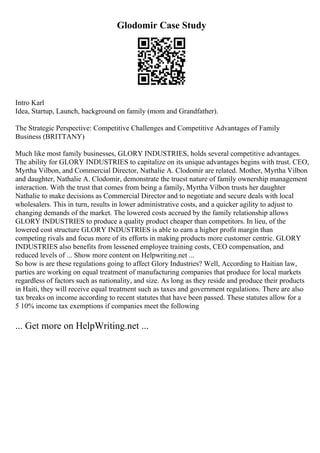 Glodomir Case Study
Intro Karl
Idea, Startup, Launch, background on family (mom and Grandfather).
The Strategic Perspective: Competitive Challenges and Competitive Advantages of Family
Business (BRITTANY)
Much like most family businesses, GLORY INDUSTRIES, holds several competitive advantages.
The ability for GLORY INDUSTRIES to capitalize on its unique advantages begins with trust. CEO,
Myrtha Vilbon, and Commercial Director, Nathalie A. Clodomir are related. Mother, Myrtha Vilbon
and daughter, Nathalie A. Clodomir, demonstrate the truest nature of family ownership management
interaction. With the trust that comes from being a family, Myrtha Vilbon trusts her daughter
Nathalie to make decisions as Commercial Director and to negotiate and secure deals with local
wholesalers. This in turn, results in lower administrative costs, and a quicker agility to adjust to
changing demands of the market. The lowered costs accrued by the family relationship allows
GLORY INDUSTRIES to produce a quality product cheaper than competitors. In lieu, of the
lowered cost structure GLORY INDUSTRIES is able to earn a higher profit margin than
competing rivals and focus more of its efforts in making products more customer centric. GLORY
INDUSTRIES also benefits from lessened employee training costs, CEO compensation, and
reduced levels of ... Show more content on Helpwriting.net ...
So how is are these regulations going to affect Glory Industries? Well, According to Haitian law,
parties are working on equal treatment of manufacturing companies that produce for local markets
regardless of factors such as nationality, and size. As long as they reside and produce their products
in Haiti, they will receive equal treatment such as taxes and government regulations. There are also
tax breaks on income according to recent statutes that have been passed. These statutes allow for a
5 10% income tax exemptions if companies meet the following
... Get more on HelpWriting.net ...
 
