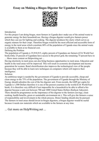 Essay on Making a Biogas Digestor for Ugandan Farmers
Introduction
For this project I am doing biogas, most farmers in Uganda don t make use of the animal waste to
generate energy for their household use. Having a biogas digester would give farmers power
which they can use for lighting and cooking. The digester produces bio slurry which serves as
organic manure for their crops. Therefore biogas would be the most efficient and accessible form of
energy in the rural areas which constitute 80% of the population of Uganda since the animal waste
is available to them at no financial cost.
Defining the Problem
The population of Uganda is 35,918,915, eighty percent of Ugandans are farmers (CIA World Fact
book).Only 25 percent of Ugandans have access to the power grid, the remaining 75 percent have to
... Show more content on Helpwriting.net ...
Having electricity in rural areas can also bring business opportunities to rural areas. Education and
health in the rural areas will be improved. This will result in economic development and income
generation for women. Rural electrification also improves the technological view of the people
because they will be able to learn new techniques on computers which will improve their
intelligence.
Solution
An ambitious target is needed by the government of Uganda to provide accessible, cheap and
clean energy to the 75% of the population. The government of Uganda through the Ministry of
Energy should subsidize the cost of the bio digester unit. From records, the GDP per capita for
Uganda is 1,500 Dollars therefore it is one of the poorest countries in the world (CIA World Fact
book). It is therefore very difficult if not impossible for a household to be able to afford a bio
digester because a unit cost between 700 and 1000 United States Dollars (Kafayat Adeyemi).
There should be programmes on the importance of bio digester to the farmers (savings, clean
cooking, health benefits, green or sustainable environment etc.). This will give the farmers a sense
of responsibility and involvement in the whole process. Donor funding should also be pursued.
The farmers in rural areas should invest in biogas digesters, a biogas digester would be useful
because it needs raw materials which are available to the farmers at any time.
... Get more on HelpWriting.net ...
 