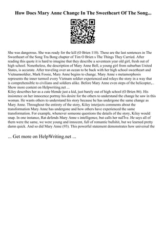 How Does Mary Anne Change In The Sweetheart Of The Song...
She was dangerous. She was ready for the kill (O Brien 110). These are the last sentences in The
Sweetheart of the Song Tra Bong chapter of Tim O Brien s The Things They Carried. After
reading this quote it is hard to imagine that they describe a seventeen year old girl, fresh out of
high school. Nonetheless, the description of Mary Anne Bell, a young girl from suburban United
States, is accurate. After traveling over an ocean to be back with her high school sweetheart and
Vietnamsoldier, Mark Fossie, Mary Anne begins to change. Mary Anne s metamorphosis
represents the inner turmoil every Vietnam soldier experienced and relays the story in a way that
is comprehensible to civilians and soldiers alike. Before Mary Anne even steps of the helicopter,...
Show more content on Helpwriting.net ...
Kiley describes her as a cute blonde just a kid, just barely out of high school (O Brien 86). His
insistence on her innocence portray his desire for the others to understand the change he saw in this
woman. He wants others to understand his story because he has undergone the same change as
Mary Anne. Throughout the entirety of the story, Kiley interjects comments about the
transformation Mary Anne has undergone and how others have experienced the same
transformation. For example, whenever someone questions the details of the story, Kiley would
snap. In one instance, Rat defends Mary Anne s intelligence, but calls her naГЇve. He says all of
them were the same, we were young and innocent, full of romantic bullshit, but we learned pretty
damn quick. And so did Mary Anne (93). This powerful statement demonstrates how universal the
... Get more on HelpWriting.net ...
 