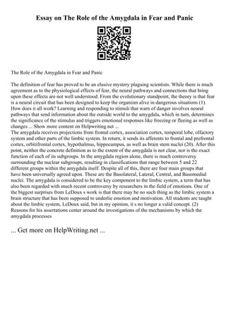 Essay on The Role of the Amygdala in Fear and Panic
The Role of the Amygdala in Fear and Panic
The definition of fear has proved to be an elusive mystery plaguing scientists. While there is much
agreement as to the physiological effects of fear, the neural pathways and connections that bring
upon these effects are not well understood. From the evolutionary standpoint, the theory is that fear
is a neural circuit that has been designed to keep the organism alive in dangerous situations (1).
How does it all work? Learning and responding to stimuli that warn of danger involves neural
pathways that send information about the outside world to the amygdala, which in turn, determines
the significance of the stimulus and triggers emotional responses like freezing or fleeing as well as
changes ... Show more content on Helpwriting.net ...
The amygdala receives projections from frontal cortex, association cortex, temporal lobe, olfactory
system and other parts of the limbic system. In return, it sends its afferents to frontal and prefrontal
cortex, orbitifrontal cortex, hypothalmus, hippocampus, as well as brain stem nuclei (20). After this
point, neither the concrete definition as to the extent of the amygdala is not clear, nor is the exact
function of each of its subgroups. In the amygdala region alone, there is much controversy
surrounding the nuclear subgroups, resulting in classifications that range between 5 and 22
different groups within the amygdala itself. Despite all of this, there are four main groups that
have been universally agreed upon. These are the Basolateral, Lateral, Central, and Basomedial
nuclei. The amygdala is considered to be the key component to the limbic system, a term that has
also been regarded with much recent controversy by researchers in the field of emotions. One of
the biggest surprises from LeDoux s work is that there may be no such thing as the limbic system a
brain structure that has been supposed to underlie emotion and motivation. All students are taught
about the limbic system, LeDoux said, but in my opinion, it s no longer a valid concept. (2)
Reasons for his assertations center around the investigations of the mechanisms by which the
amygdala processes
... Get more on HelpWriting.net ...
 