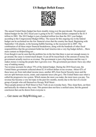 US Budget Deficit Essays
The annual United States budget has been steadily rising over the past decade. The projected
federal budget for the 2012 fiscal year is going to be $3.7 million dollars compared to the $1.9
trillion in 2001. The 2012 budget is just a hundred million less than the 2011 year budget,
according to the Congressional Budget Office. The reason for this ongoing rise in the federal
budget can be acclaimed too the few financial crises that the country has faced. Beginning with
September 11th attacks, to the housing bubble bursting, to the recession hit in 2007. The
combination of all these major financial breakdowns, along with the hundreds of other fiscal
responsibilities that the government holds has lead America into a very big budget deficit.... Show
more content on Helpwriting.net ...
Even though it can be seen that the problem lies in the fact that there is just not enough money to
go around, the cause is rooted much deeper. It can all be traced back to the amount of money the
government actually receives as revenue. The government is just a big business and the way it
makes money is taxing the people that it governs over. The government just doesn t have any other
way of making money.
Tax revenue accounts for about 75% of the federal budget. During the 2010 fiscal year, the
United States government collected about $2.16 trillion dollars in tax revenue. About 42% of
these taxes are from individual income taxes; another 40% from Social Security taxes and the
rest are split between excise, estate, and corporate taxes (cbo.gov). The United States uses what is
called the progressive tax system. Which means the more you make, the more taxes you pay. Tax
revenue has become a very hot topic in the past few months, mostly due to the fact of a recent
group of people who call themselves Occupy Wall Street .
These people protest on Wall Street in New York on an everyday basis. They sleep there, eat there
and basically do whatever they want. This protest does not have a unified cause, but the general
conclusion that can be drawn from everyone is
... Get more on HelpWriting.net ...
 