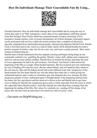 How Do Individuals Manage Their Unavoidable Fate By Using...
Essential Question: How do individuals manage their unavoidable fate by using the way in
which they reply to it? Why I prepared a visual: ideas of my undertaking is definitely gained
from film Stranger Than Fiction which has contained masses of topics consisting of love
(romance), human instinct, critic of actual international, all of these dramatic (cinematic) aspects
can be associated with our lives within the actual existence that s complete of adversities
specially originated from relationship among people. character development Harold Crick: Harold
Crick is first delivered to the viewer as a man of order. barely OCD, Harold brushes his teeth a
positive amount of strokes a day, ties his tie a sure way, and wears a neatly pressed... Show more
content on Helpwriting.net ...
Harold starts to break unfastened from his original recurring and begins doing things he has
continually wanted to (ex. gambling the guitar). Harold s values shift, adding extra compassion
and love, and an extra careless mindset. Harold chose to include his destiny and make the most
of every opportunity he had in his gift existence. Ana Pascal: Ana Pascal is delivered at the
beginning of the film as a tough, robust headed character. She has no hassle now not conforming
by way of fending off to pay her taxes. She has robust beliefs, and will stand by them whatever
the cost may be. She runs her bakery herself and works difficult at her task. irrespective of the
harsh manner she first treats Harold, her soft side shines thru when she is visible giving out
unfastened espresso and a cookie to a homeless guy who frequents her save. because the film
progresses, greater of Ana s unfastened spirit is brought ahead. in the beginning inferred from
her tattoo, her fun, and almost carefree mind set is shown as her and Harold start to get close.
even as falling for Harold, her compassion grows and is visible especially from the scene in which
she especially bakes Harold cookies. much like Harold, her individual does exchange from the
beginning for ending of the film. Her values live similarly (ex. warding off the charge of her
taxes), but, she does melt up and come to be much less vital of society. color,
... Get more on HelpWriting.net ...
 