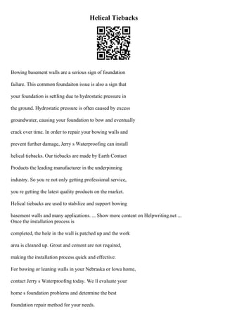 Helical Tiebacks
Bowing basement walls are a serious sign of foundation
failure. This common foundaiton issue is also a sign that
your foundation is settling due to hydrostatic pressure in
the ground. Hydrostatic pressure is often caused by excess
groundwater, causing your foundation to bow and eventually
crack over time. In order to repair your bowing walls and
prevent further damage, Jerry s Waterproofing can install
helical tiebacks. Our tiebacks are made by Earth Contact
Products the leading manufacturer in the underpinning
industry. So you re not only getting professional service,
you re getting the latest quality products on the market.
Helical tiebacks are used to stabilize and support bowing
basement walls and many applications. ... Show more content on Helpwriting.net ...
Once the installation process is
completed, the hole in the wall is patched up and the work
area is cleaned up. Grout and cement are not required,
making the installation process quick and effective.
For bowing or leaning walls in your Nebraska or Iowa home,
contact Jerry s Waterproofing today. We ll evaluate your
home s foundation problems and determine the best
foundation repair method for your needs.
 