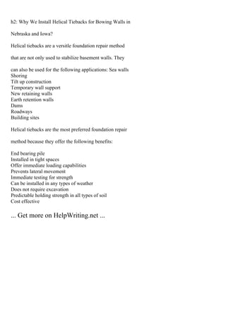 h2: Why We Install Helical Tiebacks for Bowing Walls in
Nebraska and Iowa?
Helical tiebacks are a versitle foundation repair method
that are not only used to stabilize basement walls. They
can also be used for the following applications: Sea walls
Shoring
Tilt up construction
Temporary wall support
New retaining walls
Earth retention walls
Dams
Roadways
Building sites
Helical tiebacks are the most preferred foundation repair
method because they offer the following benefits:
End bearing pile
Installed in tight spaces
Offer immediate loading capabilities
Prevents lateral movement
Immediate testing for strength
Can be installed in any types of weather
Does not require excavation
Predictable holding strength in all types of soil
Cost effective
... Get more on HelpWriting.net ...
 