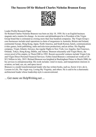 The Success Of Sir Richard Charles Nicholas Branson Essay
Leader Profile Research Paper
Sir Richard Charles Nicholas Branson was born on July 18, 1950. He is an English business
magnate and a mantra for change. As investor and philanthropist he is President of the Virgin
Group brand that is estimated as owning more than four hundred companies. The Virgin Group s
core businesses include retail operations (a chain of megastores in Australia, Britain and Ireland,
continental Europe, Hong Kong, Japan, North America, and South Korea), hotels, communications
(video games, book publishing, radio and television production), and an airline. His flagship
company, Virgin Atlantic Airways, has regular flights to New York, Los Angeles, San Francisco,
Orlando, Tokyo, Hong Kong, Dublin, and Athens. Branson reluctantly sold Virgin Music, the
crown jewel of his empire, to Thorn EMI in 1992. Recent successful ventures include Virgin Cola
and Virgin Direct Personal Financial Services. Forbes listed Branson s estimated net worth at US
$5.2 billion in July, 2015. Richard Branson was knighted at Buckingham Palace in March 2000, for
his services to entrepreneurship. His work includes: retail in music, and transportation interests in
aviation, on land, sea, air, and space travel.
Branson is a model transformational leader who has written books, such as, Screw it let s do it,
Lessons in Life, The virgin way, Losing My Virginity, and others. He is said to be a charismatic
architectural leader whose leadership style is unconventional.
... Get more on HelpWriting.net ...
 