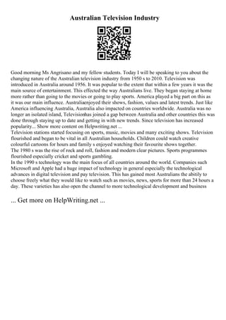 Australian Television Industry
Good morning Ms Angrisano and my fellow students. Today I will be speaking to you about the
changing nature of the Australian television industry from 1950 s to 2010. Television was
introduced in Australia around 1956. It was popular to the extent that within a few years it was the
main source of entertainment. This effected the way Australians live. They began staying at home
more rather than going to the movies or going to play sports. America played a big part on this as
it was our main influence. Australiaenjoyed their shows, fashion, values and latest trends. Just like
America influencing Australia, Australia also impacted on countries worldwide. Australia was no
longer an isolated island, Televisionhas joined a gap between Australia and other countries this was
done through staying up to date and getting in with new trends. Since television has increased
popularity... Show more content on Helpwriting.net ...
Television stations started focusing on sports, music, movies and many exciting shows. Television
flourished and began to be vital in all Australian households. Children could watch creative
colourful cartoons for hours and family s enjoyed watching their favourite shows together.
The 1980 s was the rise of rock and roll, fashion and modern clear pictures. Sports programmes
flourished especially cricket and sports gambling.
In the 1990 s technology was the main focus of all countries around the world. Companies such
Microsoft and Apple had a huge impact of technology in general especially the technological
advances in digital television and pay television. This has gained most Australians the abitily to
choose freely what they would like to watch such as movies, news, sports for more than 24 hours a
day. These varieties has also open the channel to more technological development and business
... Get more on HelpWriting.net ...
 