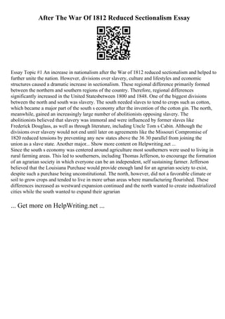 After The War Of 1812 Reduced Sectionalism Essay
Essay Topic #1 An increase in nationalism after the War of 1812 reduced sectionalism and helped to
further unite the nation. However, divisions over slavery, culture and lifestyles and economic
structures caused a dramatic increase in sectionalism. These regional difference primarily formed
between the northern and southern regions of the country. Therefore, regional differences
significantly increased in the United Statesbetween 1800 and 1848. One of the biggest divisions
between the north and south was slavery. The south needed slaves to tend to crops such as cotton,
which became a major part of the south s economy after the invention of the cotton gin. The north,
meanwhile, gained an increasingly large number of abolitionists opposing slavery. The
abolitionists believed that slavery was immoral and were influenced by former slaves like
Frederick Douglass, as well as through literature, including Uncle Tom s Cabin. Although the
divisions over slavery would not end until later on agreements like the Missouri Compromise of
1820 reduced tensions by preventing any new states above the 36 30 parallel from joining the
union as a slave state. Another major... Show more content on Helpwriting.net ...
Since the south s economy was centered around agriculture most southerners were used to living in
rural farming areas. This led to southerners, including Thomas Jefferson, to encourage the formation
of an agrarian society in which everyone can be an independent, self sustaining farmer. Jefferson
believed that the Louisiana Purchase would provide enough land for an agrarian society to exist,
despite such a purchase being unconstitutional. The north, however, did not a favorable climate or
soil to grow crops and tended to live in more urban areas where manufacturing flourished. These
differences increased as westward expansion continued and the north wanted to create industrialized
cities while the south wanted to expand their agrarian
... Get more on HelpWriting.net ...
 