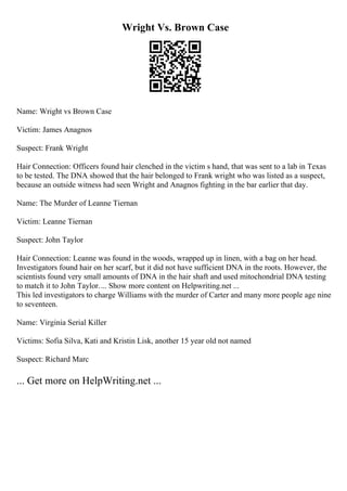 Wright Vs. Brown Case
Name: Wright vs Brown Case
Victim: James Anagnos
Suspect: Frank Wright
Hair Connection: Officers found hair clenched in the victim s hand, that was sent to a lab in Texas
to be tested. The DNA showed that the hair belonged to Frank wright who was listed as a suspect,
because an outside witness had seen Wright and Anagnos fighting in the bar earlier that day.
Name: The Murder of Leanne Tiernan
Victim: Leanne Tiernan
Suspect: John Taylor
Hair Connection: Leanne was found in the woods, wrapped up in linen, with a bag on her head.
Investigators found hair on her scarf, but it did not have sufficient DNA in the roots. However, the
scientists found very small amounts of DNA in the hair shaft and used mitochondrial DNA testing
to match it to John Taylor.... Show more content on Helpwriting.net ...
This led investigators to charge Williams with the murder of Carter and many more people age nine
to seventeen.
Name: Virginia Serial Killer
Victims: Sofia Silva, Kati and Kristin Lisk, another 15 year old not named
Suspect: Richard Marc
... Get more on HelpWriting.net ...
 