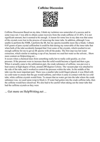 Caffeine Discussion
Caffeine Discussion Based on my data, I think my isolation was somewhat of a success and in
some ways not. I was able to obtain a pure recovery from the crude caffeine of 21.46%. It is not
significant amount, but it seemed to be enough. A reason for some loss in my data was that some
of the crystals were lost in the process of removing the inner tube. In addition, although I was
unable to perform the NMR, I perform the IR, but my spectra resemble more like a blank. I obtain
0.05 grams of pure crystal caffeinebut it could be that during my removable of the inner tube that
when both of the tube accidently bumped that I lost some of the crystals, which resulted in not
enough caffeine for me to get an IR spectra with all the peaks. The first step was hot water
extraction, which similar to making a cup of tea, because we used hot water as the solvent... Show
more content on Helpwriting.net ...
It occurs when a chemical does from something really hot to really cold quickly, at a low
pressure. If the pressure were to increase then the solid would become a liquid and then a gas.
When it actually came to the sublimation part, the crude substance of caffeine, was put over a
heat source at high degree of heat, around 200 degrees Celsius. The vacuum pipe was attached to
the side of the tube, and it worked to control the pressure within the tube. In the middle of the
tube was the most important part. There was a smaller tube (cold finger) placed, it was filled with
ice cold water to ensure that the gas would sublime, and when it came in contact with the ice cold
tube, white caffeine crystals would form. To ensure that no water got into the tube where the crude
substance was, we used saran wrap to block it. If water had gotten into the crude caffeine tube, then
the caffeine would have dissolved. We also had to be careful when taking out the inner tube that
had the caffeine crystals as they were
... Get more on HelpWriting.net ...
 