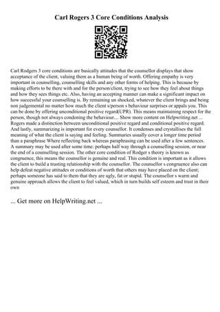 Carl Rogers 3 Core Conditions Analysis
Carl Rodgers 3 core conditions are basically attitudes that the counsellor displays that show
acceptance of the client, valuing them as a human being of worth. Offering empathy is very
important in counselling, counselling skills and any other forms of helping. This is because by
making efforts to be there with and for the person/client, trying to see how they feel about things
and how they sees things etc. Also, having an accepting manner can make a significant impact on
how successful your counselling is. By remaining un shocked, whatever the client brings and being
non judgemental no matter how much the client s/person s behaviour surprises or appals you. This
can be done by offering unconditional positive regard(UPR). This means maintaining respect for the
person, though not always condoning the behaviour.... Show more content on Helpwriting.net ...
Rogers made a distinction between unconditional positive regard and conditional positive regard.
And lastly, summarizing is important for every counsellor. It condenses and crystallises the full
meaning of what the client is saying and feeling. Summaries usually cover a longer time period
than a paraphrase Where reflecting back whereas paraphrasing can be used after a few sentences.
A summary may be used after some time: perhaps half way through a counselling session, or near
the end of a counselling session. The other core condition of Rodger s theory is known as
congruence, this means the counsellor is genuine and real. This condition is important as it allows
the client to build a trusting relationship with the counsellor. The counsellor s congruence also can
help defeat negative attitudes or conditions of worth that others may have placed on the client;
perhaps someone has said to them that they are ugly, fat or stupid. The counsellor s warm and
genuine approach allows the client to feel valued, which in turn builds self esteem and trust in their
own
... Get more on HelpWriting.net ...
 
