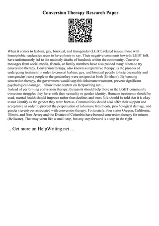 Conversion Therapy Research Paper
When it comes to lesbian, gay, bisexual, and transgender (LGBT) related issues, those with
homophobic tendencies seem to have plenty to say. Their negative comments towards LGBT folk
have unfortunately led to the untimely deaths of hundreds within the community. Coercive
messages from social media, friends, or family members have also pushed many others to try
conversion therapy. Conversion therapy, also known as reparative therapy, is the process of
undergoing treatment in order to convert lesbian, gay, and bisexual people to heterosexuality and
transgender(trans) people to the genderthey were assigned at birth (Grisham). By banning
conversion therapy, the government would stop this inhumane treatment, prevent significant
psychological damage,... Show more content on Helpwriting.net ...
Instead of performing conversion therapy, therapists should help those in the LGBT community
overcome struggles they have with their sexuality or gender identity. Humane treatments should be
used, mental health should improve rather than decline, and trans folk should be told that it is okay
to not identify as the gender they were born as. Communities should also offer their support and
acceptance in order to prevent the perpetuation of inhumane treatments, psychological damage, and
gender stereotypes associated with conversion therapy. Fortunately, four states Oregon, California,
Illinois, and New Jersey and the District of Columbia have banned conversion therapy for minors
(Bellware). That may seem like a small step, but any step forward is a step in the right
... Get more on HelpWriting.net ...
 
