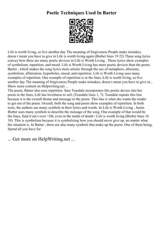 Poetic Techniques Used In Barter
Life is worth living, so live another day The meaning of forgiveness People make mistakes,
doesn t mean you have to give in Life is worth living again (Bieber lines 19 22) These song lyrics
convey how there are many poetic devices in Life is Worth Living . These lyrics show examples
of symbolism, repetition, and mood. Life is Worth Living has more poetic devices than the poem,
Barter , which makes the song lyrics more artistic through the use of metaphors, allusions,
symbolism, alliteration, hyperboles, mood, and repetition. Life is Worth Living uses many
examples of repetition. One example of repetition is in the lines, Life is worth living, so live
another day The meaning of forgiveness People make mistakes, doesn t mean you have to give in...
Show more content on Helpwriting.net ...
The poem, Barter also uses repetition. Sara Teasdale incorporates this poetic device into her
poem in the lines, Life has loveliness to sell, (Teasdale lines 1, 7). Teasdale repeats this line
because it is the overall theme and message to the poem. This line is what she wants the reader
to get out of the poem. Overall, both the song and poem show examples of repetition. In both
texts, the authors use many symbols in their lyrics and words. In Life is Worth Living , Justin
Bieber uses many symbols to describe the message of the song. One example of that would be
the lines, Said it ain t over / Oh, even in the midst of doubt / Life is worth living (Bieber lines 16
18). This is symbolism because it is symbolizing how you should never give up, no matter what
the situation is. In Barter , there are also many symbols that make up the poem. One of them being,
Spend all you have for
... Get more on HelpWriting.net ...
 