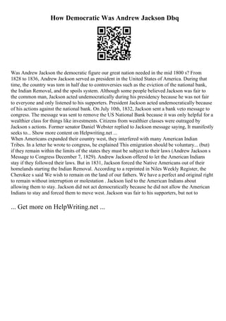 How Democratic Was Andrew Jackson Dbq
Was Andrew Jackson the democratic figure our great nation needed in the mid 1800 s? From
1828 to 1836, Andrew Jackson served as president in the United States of America. During that
time, the country was torn in half due to controversies such as the eviction of the national bank,
the Indian Removal, and the spoils system. Although some people believed Jackson was fair to
the common man, Jackson acted undemocratically during his presidency because he was not fair
to everyone and only listened to his supporters. President Jackson acted undemocratically because
of his actions against the national bank. On July 10th, 1832, Jackson sent a bank veto message to
congress. The message was sent to remove the US National Bank because it was only helpful for a
wealthier class for things like investments. Citizens from wealthier classes were outraged by
Jackson s actions. Former senator Daniel Webster replied to Jackson message saying, It manifestly
seeks to... Show more content on Helpwriting.net ...
When Americans expanded their country west, they interfered with many American Indian
Tribes. In a letter he wrote to congress, he explained This emigration should be voluntary... (but)
if they remain within the limits of the states they must be subject to their laws (Andrew Jackson s
Message to Congress December 7, 1829). Andrew Jackson offered to let the American Indians
stay if they followed their laws. But in 1831, Jackson forced the Native Americans out of their
homelands starting the Indian Removal. According to a reprinted in Niles Weekly Register, the
Cherokee s said We wish to remain on the land of our fathers. We have a perfect and original right
to remain without interruption or molestation . Jackson lied to the American Indians about
allowing them to stay. Jackson did not act democratically because he did not allow the American
Indians to stay and forced them to move west. Jackson was fair to his supporters, but not to
... Get more on HelpWriting.net ...
 