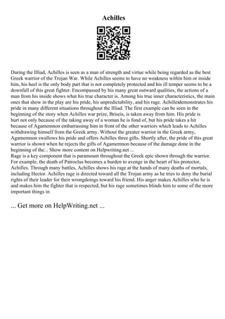 Achilles
During the Illiad, Achilles is seen as a man of strength and virtue while being regarded as the best
Greek warrior of the Trojan War. While Achilles seems to have no weakness within him or inside
him, his heel is the only body part that is not completely protected and his ill temper seems to be a
downfall of this great fighter. Encompassed by his many great outward qualities, the actions of a
man from his inside shows what his true character is. Among his true inner characteristics, the main
ones that show in the play are his pride, his unpredictability, and his rage. Achillesdemonstrates his
pride in many different situations throughout the Illiad. The first example can be seen in the
beginning of the story when Achilles war prize, Briseis, is taken away from him. His pride is
hurt not only because of the taking away of a woman he is fond of, but his pride takes a hit
because of Agamemnon embarrassing him in front of the other warriors which leads to Achilles
withdrawing himself from the Greek army. Without the greater warrior in the Greek army,
Agamemnon swallows his pride and offers Achilles three gifts. Shortly after, the pride of this great
warrior is shown when he rejects the gifts of Agamemnon because of the damage done in the
beginning of the... Show more content on Helpwriting.net ...
Rage is a key component that is paramount throughout the Greek epic shown through the warrior.
For example, the death of Patroclus becomes a burden to avenge in the heart of his protector,
Achilles. Through many battles, Achilles shows his rage at the hands of many deaths of mortals,
including Hector. Achilles rage is directed toward all the Trojan army as he tries to deny the burial
rights of their leader for their wrongdoings toward his friend. His anger makes Achilles who he is
and makes him the fighter that is respected, but his rage sometimes blinds him to some of the more
important things in
... Get more on HelpWriting.net ...
 