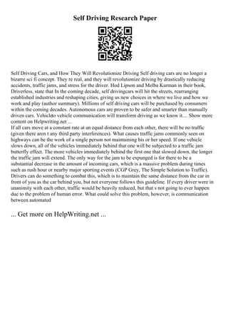 Self Driving Research Paper
Self Driving Cars, and How They Will Revolutionize Driving Self driving cars are no longer a
bizarre sci fi concept. They re real, and they will revolutionize driving by drastically reducing
accidents, traffic jams, and stress for the driver. Hod Lipson and Melba Kurman in their book,
Driverless, state that In the coming decade, self drivingcars will hit the streets, rearranging
established industries and reshaping cities, giving us new choices in where we live and how we
work and play (author summary). Millions of self driving cars will be purchased by consumers
within the coming decades. Autonomous cars are proven to be safer and smarter than manually
driven cars. Vehicleto vehicle communication will transform driving as we know it.... Show more
content on Helpwriting.net ...
If all cars move at a constant rate at an equal distance from each other, there will be no traffic
(given there aren t any third party interferences). What causes traffic jams commonly seen on
highways can be the work of a single person not maintaining his or her speed. If one vehicle
slows down, all of the vehicles immediately behind that one will be subjected to a traffic jam
butterfly effect. The more vehicles immediately behind the first one that slowed down, the longer
the traffic jam will extend. The only way for the jam to be expunged is for there to be a
substantial decrease in the amount of incoming cars, which is a massive problem during times
such as rush hour or nearby major sporting events (CGP Grey, The Simple Solution to Traffic).
Drivers can do something to combat this, which is to maintain the same distance from the car in
front of you as the car behind you, but not everyone follows this guideline. If every driver were in
unanimity with each other, traffic would be heavily reduced, but that s not going to ever happen
due to the problem of human error. What could solve this problem, however, is communication
between automated
... Get more on HelpWriting.net ...
 