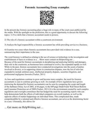 Forensic Accounting Essay examples
In the present day forensic accounting plays a huge role in many of the court cases publicized by
the media. With the spotlight on the profession, this is a good opportunity to discuss the following
topics: 1) Five skills that a forensic accountant needs to possess.
2) The role of a forensic accountant within a courtroom environment.
3) Analyze the legal responsibility a forensic accountant has while providing service to a business.
4) Examine two cases where forensic accountants have provided vital evidence in a case,
summarizing their importance to the case.
The word forensic is defined as relating to the use of science or technology in the investigation and
establishment of facts or evidence in a ... Show more content on Helpwriting.net ...
Because of the need for forensic accountants in deciphering and analyzing liability and damages,
their role in the courtroom, as businesses have continued to evolve, has expanded rapidly as well.
While in the past, forensic accountants have conducted investigations into the assets of parties
involved in divorce, or in supporting claims in construction disputes, now the list of roles has
expanded to include antitrust cases, intellectual property disputes, securities litigation, and
professional negligence lawsuits.(Tucker, 2011)
As laws and regulations continue to grow and become more complex, the need for forensic
accountants is sure to continue growing as well. An example of how regulations have grown
(mirroring the demand for forensic accountants) can be seen by comparing the scope and length
of the Sarbanes Oxley Act of 2002, at 66 pages, to the 849 page Dodd Frank Wall Street Reform
and Consumer Protection act of 2009.(Tucker, 2011) It is the environment created by such complex
regulations and oversight committees that has hedged the need for accounting experts who can
help demonstrate both the effects of individual companies on overall markets, as well as the
opposite effects of market happenings on individual firms. This complicated data, made
comprehendible by a talented and effective forensic accountant, can serve as the determining factor
in a case. Ultimately, this allows for
... Get more on HelpWriting.net ...
 