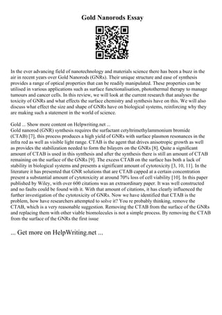 Gold Nanorods Essay
In the ever advancing field of nanotechnology and materials science there has been a buzz in the
air in recent years over Gold Nanorods (GNRs). Their unique structure and ease of synthesis
provides a range of optical properties that can be readily manipulated. These properties can be
utilised in various applications such as surface functionalisation, photothermal therapy to manage
tumours and cancer cells. In this review, we will look at the current research that analyses the
toxicity of GNRs and what effects the surface chemistry and synthesis have on this. We will also
discuss what effect the size and shape of GNRs have on biological systems, reinforcing why they
are making such a statement in the world of science.
Gold ... Show more content on Helpwriting.net ...
Gold nanorod (GNR) synthesis requires the surfactant cetyltrimethylammonium bromide
(CTAB) [7], this process produces a high yield of GNRs with surface plasmon resonances in the
infra red as well as visible light range. CTAB is the agent that drives anisotropic growth as well
as provides the stabilization needed to form the bilayers on the GNRs [8]. Quite a significant
amount of CTAB is used in this synthesis and after the synthesis there is still an amount of CTAB
remaining on the surface of the GNRs [9]. The excess CTAB on the surface has both a lack of
stability in biological systems and presents a significant amount of cytotoxicity [3, 10, 11]. In the
literature it has presented that GNR solutions that are CTAB capped at a certain concentration
present a substantial amount of cytotoxicity at around 70% loss of cell viability [10]. In this paper
published by Wiley, with over 600 citations was an extraordinary paper. It was well constructed
and no faults could be found with it. With that amount of citations, it has clearly influenced the
further investigation of the cytotoxicity of GNRs. Now we have identified that CTAB is the
problem, how have researchers attempted to solve it? You re probably thinking, remove the
CTAB, which is a very reasonable suggestion. Removing the CTAB from the surface of the GNRs
and replacing them with other viable biomolecules is not a simple process. By removing the CTAB
from the surface of the GNRs the first issue
... Get more on HelpWriting.net ...
 