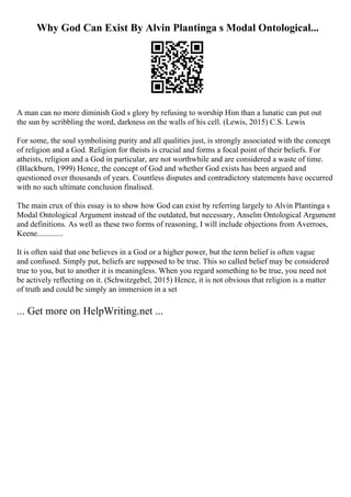 Why God Can Exist By Alvin Plantinga s Modal Ontological...
A man can no more diminish God s glory by refusing to worship Him than a lunatic can put out
the sun by scribbling the word, darkness on the walls of his cell. (Lewis, 2015) C.S. Lewis
For some, the soul symbolising purity and all qualities just, is strongly associated with the concept
of religion and a God. Religion for theists is crucial and forms a focal point of their beliefs. For
atheists, religion and a God in particular, are not worthwhile and are considered a waste of time.
(Blackburn, 1999) Hence, the concept of God and whether God exists has been argued and
questioned over thousands of years. Countless disputes and contradictory statements have occurred
with no such ultimate conclusion finalised.
The main crux of this essay is to show how God can exist by referring largely to Alvin Plantinga s
Modal Ontological Argument instead of the outdated, but necessary, Anselm Ontological Argument
and definitions. As well as these two forms of reasoning, I will include objections from Averroes,
Keene.............
It is often said that one believes in a God or a higher power, but the term belief is often vague
and confused. Simply put, beliefs are supposed to be true. This so called belief may be considered
true to you, but to another it is meaningless. When you regard something to be true, you need not
be actively reflecting on it. (Schwitzgebel, 2015) Hence, it is not obvious that religion is a matter
of truth and could be simply an immersion in a set
... Get more on HelpWriting.net ...
 