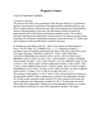 Property Crimes
CASE 49: PROPERTY CRIMES
I. Executive summary
The focus of this study is the examination of the data provided by U.S government
agencies. Our analysis revealed that of the eight possible contributing factors, only
three variables (namely, urbanization rate, high school dropout rate, and population
density) affected property crime rates. Our data analysis model accounted for
approximately 66% of the factors contributing to property crimes. The model is
generally considered to be statistically strong, however, if we need to account for the
remaining 34% of factors contributing to property crime rates in the U.S., further data
and evaluation of other possible factors would be necessary.
II. Introduction According to the US ... Show more content on Helpwriting.net ...
Error | 754.255 | Dep. Var. | CRIMES (Y)| | ...| | | | | | | Regression output| | | |
confidence interval| variables| coefficients| std. error | t (df=41)| p value| 95% lower|
95% upper| Intercept| 1,008.0855 | 1,003.2571 | 1.005 | .3209| 3,034.2043 |
1,018.0334 | PINCOME (X1)| 0.0156 | 0.0731 | 0.213 | .8323| 0.1320 | 0.1632 |
DROPOUT (X2)| 73.3997 | 21.5165 | 3.411 | .0015| 29.9463 | 116.8532 | PUBAID
(X3)| 49.3649 | 39.8547 | 1.239 | .2225| 129.8531 | 31.1233 | DENSITY (X4)| 2.2108
| 0.7018 | 3.150 | .0030| 3.6281 | 0.7934 | KIDS (X5)| 0.4108 | 1.3363 | 0.307 | .7601|
2.2878 | 3.1095 | PRECIP (X6)| 0.5357 | 10.9622 | 0.049 | .9613| 22.6744 | 21.6030 |
UNEMPLOY (X7)| 57.4497 | 78.7026 | 0.730 | .4696| 216.3928 | 101.4933 | URBAN
(X8)| 65.8552 | 11.0268 | 5.972 | 4.74E 07| 43.5862 | 88.1242 | | | | | | | |
The summary of this analysis: 1. R^2 = 68.6%: This is the proportion of variation in
the dependent variable Y that is explained by variation in the independent variables
Xi. In other words, using this model, almost 67% of the variation in the crime rate
can be attributed to the independent variables X1 X8. 2. To determine how much
effect each of the independent variables has on the dependent variable, we examine
the correlation coefficient for each of the independent variables. The higher
 