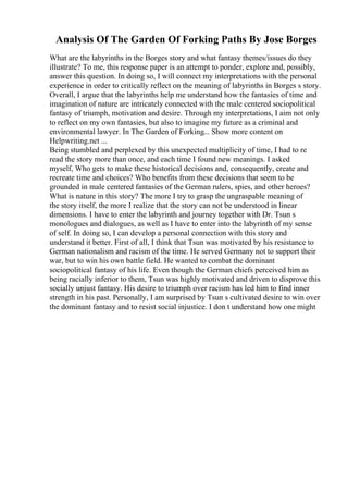 Analysis Of The Garden Of Forking Paths By Jose Borges
What are the labyrinths in the Borges story and what fantasy themes/issues do they
illustrate? To me, this response paper is an attempt to ponder, explore and, possibly,
answer this question. In doing so, I will connect my interpretations with the personal
experience in order to critically reflect on the meaning of labyrinths in Borges s story.
Overall, I argue that the labyrinths help me understand how the fantasies of time and
imagination of nature are intricately connected with the male centered sociopolitical
fantasy of triumph, motivation and desire. Through my interpretations, I aim not only
to reflect on my own fantasies, but also to imagine my future as a criminal and
environmental lawyer. In The Garden of Forking... Show more content on
Helpwriting.net ...
Being stumbled and perplexed by this unexpected multiplicity of time, I had to re
read the story more than once, and each time I found new meanings. I asked
myself, Who gets to make these historical decisions and, consequently, create and
recreate time and choices? Who benefits from these decisions that seem to be
grounded in male centered fantasies of the German rulers, spies, and other heroes?
What is nature in this story? The more I try to grasp the ungraspable meaning of
the story itself, the more I realize that the story can not be understood in linear
dimensions. I have to enter the labyrinth and journey together with Dr. Tsun s
monologues and dialogues, as well as I have to enter into the labyrinth of my sense
of self. In doing so, I can develop a personal connection with this story and
understand it better. First of all, I think that Tsun was motivated by his resistance to
German nationalism and racism of the time. He served Germany not to support their
war, but to win his own battle field. He wanted to combat the dominant
sociopolitical fantasy of his life. Even though the German chiefs perceived him as
being racially inferior to them, Tsun was highly motivated and driven to disprove this
socially unjust fantasy. His desire to triumph over racism has led him to find inner
strength in his past. Personally, I am surprised by Tsun s cultivated desire to win over
the dominant fantasy and to resist social injustice. I don t understand how one might
 