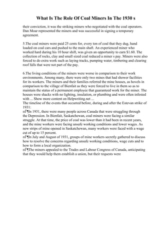 What Is The Role Of Coal Miners In The 1930 s
their conviction, it was the striking miners who negotiated with the coal operators.
Dan Moar represented the miners and was successful in signing a temporary
agreement.
5.The coal miners were paid 25 cents for, every ton of coal that they dug, hand
loaded on coal cars and pushed to the main shaft. An experienced miner who
worked hard during his 10 hour shift, was given an opportunity to earn $1.60. The
collection of rocks, clay and small sized coal reduced a miner s pay. Miners were also
forced to do extra work such as laying tracks, pumping water, timbering and clearing
roof falls that were not part of the pay.
6.The living conditions of the miners were worse in comparison to their work
environments. Among many, there were only two mines that had shower facilities
for its workers. The miners and their families referred the mine houses, as hovels in
comparison to the village of Bienfait as they were forced to live in them so as to
maintain the status of a permanent employee that guaranteed work for the miner. The
houses were shacks with no lighting, insulation, or plumbing and were often infested
with ... Show more content on Helpwriting.net ...
The timeline of the events that occurred before, during and after the Estevan strike of
1931:
пЃ¶In 1931, there were many people across Canada that were struggling through
the Depression. In Bienfait, Saskatchewan, coal miners were facing a similar
struggle. At that time, the price of coal was lower than it had been in recent years,
and the mine workers were facing unsafe working conditions and lower wages. As
new strips of mine opened in Saskatchewan, many workers were faced with a wage
cut of up to 15 percent.
пЃ¶In July and August of 1931, groups of mine workers secretly gathered to discuss
how to resolve the concerns regarding unsafe working conditions, wage cuts and to
how to form a local organization.
пЃ¶The miners appealed to the Trades and Labour Congress of Canada, anticipating
that they would help them establish a union, but their requests were
 
