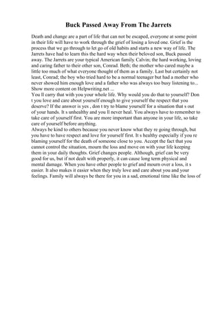 Buck Passed Away From The Jarrets
Death and change are a part of life that can not be escaped, everyone at some point
in their life will have to work through the grief of losing a loved one. Grief is the
process that we go through to let go of old habits and starts a new way of life. The
Jarrets have had to learn this the hard way when their beloved son, Buck passed
away. The Jarrets are your typical American family. Calvin; the hard working, loving
and caring father to their other son, Conrad. Beth; the mother who cared maybe a
little too much of what everyone thought of them as a family. Last but certainly not
least, Conrad; the boy who tried hard to be a normal teenager but had a mother who
never showed him enough love and a father who was always too busy listening to...
Show more content on Helpwriting.net ...
You ll carry that with you your whole life. Why would you do that to yourself? Don
t you love and care about yourself enough to give yourself the respect that you
deserve? If the answer is yes , don t try to blame yourself for a situation that s out
of your hands. It s unhealthy and you ll never heal. You always have to remember to
take care of yourself first. You are more important than anyone in your life, so take
care of yourself before anything.
Always be kind to others because you never know what they re going through, but
you have to have respect and love for yourself first. It s healthy especially if you re
blaming yourself for the death of someone close to you. Accept the fact that you
cannot control the situation, mourn the loss and move on with your life keeping
them in your daily thoughts. Grief changes people. Although, grief can be very
good for us, but if not dealt with properly, it can cause long term physical and
mental damage. When you have other people to grief and mourn over a loss, it s
easier. It also makes it easier when they truly love and care about you and your
feelings. Family will always be there for you in a sad, emotional time like the loss of
 