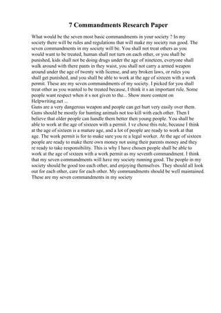 7 Commandments Research Paper
What would be the seven most basic commandments in your society ? In my
society there will be rules and regulations that will make my society run good. The
seven commandments in my society will be. You shall not treat others as you
would want to be treated, human shall not turn on each other, or you shall be
punished, kids shall not be doing drugs under the age of nineteen, everyone shall
walk around with there pants in they waist, you shall not carry a armed weapon
around under the age of twenty with license, and any broken laws, or rules you
shall get punished, and you shall be able to work at the age of sixteen with a work
permit. These are my seven commandments of my society. I picked for you shall
treat other as you wanted to be treated because, I think it s an important rule. Some
people want respect when it s not given to the... Show more content on
Helpwriting.net ...
Guns are a very dangerous weapon and people can get hurt very easily over them.
Guns should be mostly for hunting animals not too kill with each other. Then I
believe that older people can handle them better then young people. You shall be
able to work at the age of sixteen with a permit. I ve chose this rule, because I think
at the age of sixteen is a mature age, and a lot of people are ready to work at that
age. The work permit is for to make sure you re a legal worker. At the age of sixteen
people are ready to make there own money not using their parents money and they
re ready to take responsibility. This is why I have chosen people shall be able to
work at the age of sixteen with a work permit as my seventh commandment. I think
that my seven commandments will have my society running good. The people in my
society should be good too each other, and enjoying themselves. They should all look
out for each other, care for each other. My commandments should be well maintained.
These are my seven commandments in my society
 