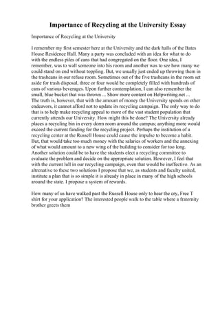 Importance of Recycling at the University Essay
Importance of Recycling at the University
I remember my first semester here at the University and the dark halls of the Bates
House Residence Hall. Many a party was concluded with an idea for what to do
with the endless piles of cans that had congregated on the floor. One idea, I
remember, was to wall someone into his room and another was to see how many we
could stand on end without toppling. But, we usually just ended up throwing them in
the trashcans in our refuse room. Sometimes out of the five trashcans in the room set
aside for trash disposal, three or four would be completely filled with hundreds of
cans of various beverages. Upon further contemplation, I can also remember the
small, blue bucket that was thrown ... Show more content on Helpwriting.net ...
The truth is, however, that with the amount of money the University spends on other
endeavors, it cannot afford not to update its recycling campaign. The only way to do
that is to help make recycling appeal to more of the vast student population that
currently attends our University. How might this be done? The University already
places a recycling bin in every dorm room around the campus; anything more would
exceed the current funding for the recycling project. Perhaps the institution of a
recycling center at the Russell House could cause the impulse to become a habit.
But, that would take too much money with the salaries of workers and the annexing
of what would amount to a new wing of the building to consider for too long.
Another solution could be to have the students elect a recycling committee to
evaluate the problem and decide on the appropriate solution. However, I feel that
with the current lull in our recycling campaign, even that would be ineffective. As an
altrenative to these two solutions I propose that we, as students and faculty united,
institute a plan that is so simple it is already in place in many of the high schools
around the state. I propose a system of rewards.
How many of us have walked past the Russell House only to hear the cry, Free T
shirt for your application? The interested people walk to the table where a fraternity
brother greets them
 